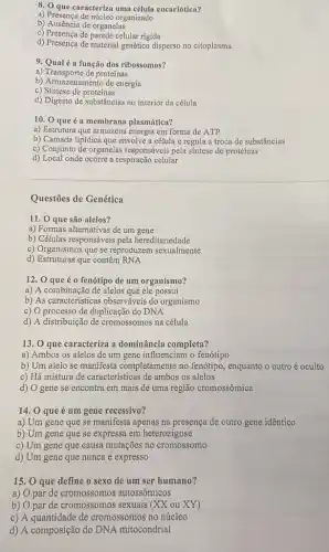 8. O que caracteriza uma célula eucariótica?
a) Presença de núcleo organizado
b) Ausência de organelas
c) Presença de parede celular rigida
d) Presença de material genético disperso no citoplasma
9. Qualé a função dos ribossomos?
a) Transporte de proteínas
b) Armazenamento de energia
c) Sintese de proteínas
d) Digesto de substâncias no interior da célula
10. 0 que é a membrana plasmática?
a) Estrutura que armazena energia em forma de ATP
b) Camada lipídica que envolve a célula e regula a troca de substâncias
c) Conjunto de organelas responsáveis pela sintese de proteinas
d) Local onde ocorre a respiração celular
Questões de Genética
11. 0 que são alelos?
a) Formas alternativas de um gene
b) Células responsáveis pela hereditariedade
c) Organismos que se reproduzem sexualmente
d) Estruturas que contêm RNA
12. 0 que éo fenótipo de um organismo?
a) A combinação de alelos que ele possui
b) As caracteristicas observáveis do organismo
c) O processo de duplicação do DNA
d) A distribuição de cromossomos na célula
13. 0 que caracteriza a dominância completa?
a) Ambos os alelos de um gene influenciam o fenótipo
b) Um alelo se manifesta completamente no fenótipo, enquanto o outro é oculto
c) Há mistura de características de ambos os alelos
d) O gene se encontra em mais de uma região cromossômica
14. 0 que é um gene recessivo?
a) Um gene que se manifesta apenas na presença de outro gene idêntico
b) Um gene que se expressa em heterozigose
c) Um gene que causa mutações no cromossomo
d) Um gene que nunca é expresso
15. O que define o sexo de um ser humano?
a) O par de cromossomos autossômicos
b) O par de cromossomos sexuais (XX ou XY)
c) A quantidade de cromossomos no núcleo
d) A composição do DNA mitocondrial