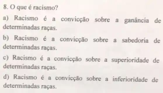 8. O que é racismo?
a) Racismo é a convicção sobre a ganância de
determinadas racas.
b) Racismo e a convicção sobre a sabedoria de
determinadas racas.
c) Racismo e a convicção sobre a superiorid ade de
determina las raças.
d) Racismo e a convicção sobre a inferioridade de
determina das raças.