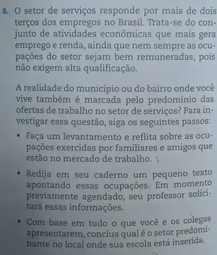 8. O setor de serviços responde por mais de dois
terços dos empregos no Brasil. Trata-se do con-
junto de atividades econômicas que mais gera
emprego e renda , ainda que nem sempre as ocu-
pações do setor sejam bem remuneradas, pois
não exigem alta qualificação.
A realidade do município ou do bairro onde você
vive também é marcada pelo predominio das
ofertas de trabalho no setor de serviços? Para in-
vestigar essa questão , siga os seguintes passos:
Faça um levantamento e reflita sobre as ocu-
pações exercidas por familiares e amigos que
estão no mercado de trabalho.
Redija em seu caderno um pequeno texto
apontando essas ocupações. Em momento
previamente agendado seu professor solici-
tará essas informações.
Com base em tudo o que vocêe os colegas