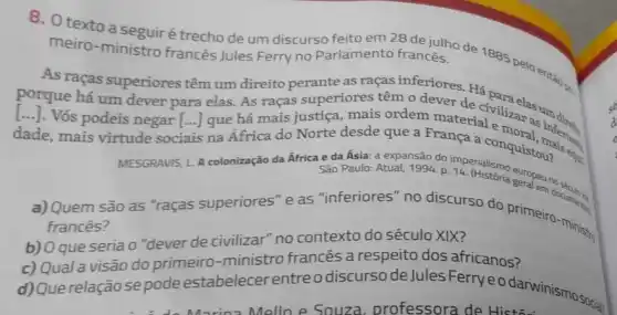 8. O texto a seguir é trecho de um discurso feito em 28 de julho de 1885 pelo entǎo c. meiro-ministro francês Jules Ferry no Parlamento francês.
As raças superiores têm um direito perante as raças inferiores. Há
porque há um dever para elas. As raças superiores têm o dever de civilizelas um
[...]. Vós podeis negar [...] que há mais justiça, mais ordem material enaras ()
dade, mais virtude sociais na África do Norte desde que a transa a conquisional
MESGRAVIS
L
A colonização da África e da Ásia: a train sao do imperialismo europeu no São Paulo: Atual, 1994, p
Quem são as "raças superiores"e as "inferiores" no discurso do primeiro -ministry
frances?
b) Oque seria 0 "dever de civilizar" no contexto do século XIX?
c) Qual a visão do primeiro-ministro francês a respeito dos africanos?
d) Querelação sepode estabelecer entre odiscurso de Jules Ferryeodarwinismo social