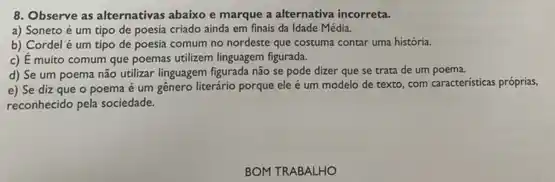 8. Observe as alternativas abaixo e marque a alternativa incorreta.
a) Soneto é um tipo de poesia criado ainda em finais da Idade Média.
b) Cordel é um tipo de poesia comum no nordeste que costuma contar uma história.
c) E muito comum que poemas utilizem linguagem figurada.
d) Se um poema não utilizar linguagem figurada não se pode dizer que se trata de um poema.
e) Se diz que o poema é um gênero literário porque ele é um modelo de texto, com caracteristicas próprias,
reconhecido pela sociedade.
BOM TRABALHO