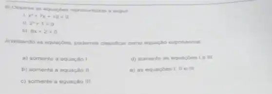 8) Observe as equaçbes representadas a seguir
. x^2+7x+10=0
II. 2^x+1=9
III. 8x+2=0
Analisando as equaçōes podemos classificar como equação exponencial
a) somente a equação I.
d) somente as equaçoes I e III
b) somente a equação II
e) as equaçōes I . ll e III
c) somente a equação III.