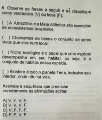 8. Observe as frases a seguir e as classifque
como verdadeira (V) ou falsa (F)
(
) A Amazônia e a Mata Atlântica são exemplos
de ecossistemas brasileiros.
() Chamamos de bioma o conjunto de seres
vivos que vive num local.
() Nicho ecológico é o papel que uma especie
desempenha em seu habitat ou seja, 60
conjunto de hábitos dessa espécie.
) Biosfera é todo o planeta Terra, inclusive seu
interior, onde não há vida
Assinale a sequência que preenche
corretamente as afirmaçbes acima.
A) V, F, V,F
B) V, V, V F
C) V, F, F . F
D) F,F, V F