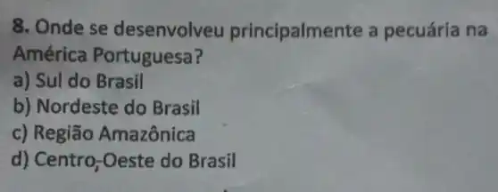 8. Onde se desenvolveu principalmer te a pecuária na
América Portuguesa?
a) Sul do Brasil
b) Nordeste do Brasil
c) Região Amazônica
d) Centro -Oeste do Brasil