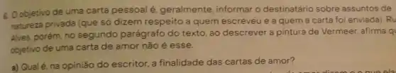 8. Oobjetivo de uma carta pessoal é, geralmente informar o destinatário sobre assuntos de
natureza privada (que só dizem respeito a quem escreveu e a quem a carta foi enviada RU
Alves, porém, no segundo parágrafo do texto, ao descrever a pintura de Vermeer, afirma q
objetivo de uma carta de amor não é esse.
a) Qualé, na opinião do escritor, a finalidade das cartas de amor?