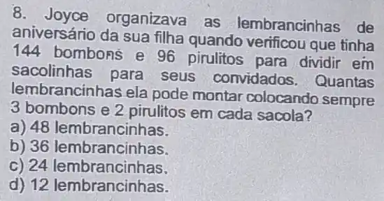 8 organizava as lembrancinhas de
aniversário da sua filha quando verificou que tinha
144 bombons e 96 pirulitos para dividir em
sacolinhas para seus convidados . Quantas
lembrancinhas ela pode montar colocando sempre
3 bombons e 2 pirulitos em cada sacola?
a) 48 lembrancinhas.
b) 36 lembrancinhas.
c) 24 lembrancinhas.
d) 12 lembrancinhas.