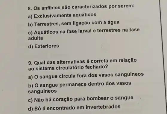 8. Os anfibios são caracterizados por serem:
a) Exclusivame nte aquáticos
b) Terrestres, sem ligação com a água
c) Aquáticos na fase larval e terrestres na fase
adulta
d) Exteriores
9. Qual das alternativas é correta em relação
ao sistema circulatório fechado?
a) O sangue circula fora dos vasos sanguíneos
b) O sangue permanece dentro dos vasos
sanguíneos
c) Não há coração para bombear o sangue
d) Só é encontrado em invertebrados