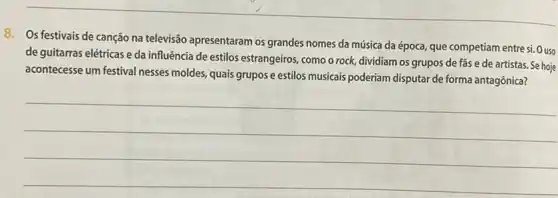 8. Os festivais de canção na televisão apresentaram os grandes nomes da música da época que competiam entre si.O uso
de guitarras elétricas e da influência de estilos estrangeiros, como o rock,dividiam os grupos de fas e de artistas.Se hoje
acontecesse um festival nesses moldes, quais grupos e estilos musicais poderiam disputar de forma antagônica?
__