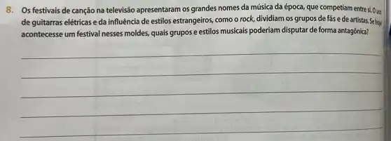 8. Os festivais de canção na televisão apresentaram os grandes nomes da música da época, que competiam entre si. O uso
de guitarras elétricas e da influência de estilos estrangeiros, como o rock,dividiam os grupos de fas e de artistas. Se hoje
acontecesse um festival nesses moldes, quais grupos e estilos musicais poderiam disputar de forma antagônica?
__