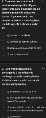 8. Os meios de comunicação
cumprem um papel ideológico
importante para a manutenção do
sistema através ; da cultura de
massa . A padronização dos
comportamer ntos e a aceitação ao
modelo vigente e obtida a partir
do:
a)pluralismo de ideias
b)controle da opinião pública
C)acesso amplo às obras de arte
d)marxismo cultural
9. Para Walter Benjamin . a
propaganda é um reflexo da
mudança ocorrida na relação dos
indivíduos com a arte . Isso se dá
porque a propaganda:
a) é uma nova forma de arte.
b) é utilizada como divulgação das
exposições de arte.
c) se apropria de elementos exclusivos
das artes para fins mercadológicos.
d)desenvolve
11