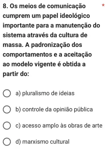 8. Os meios de comunicação
cumprem um papel ideológico
importar ite para a manuten(zão do
sistema através da cultura de
massa. A padronização dos
com portamentos e a aceitação
ao modelo vigente é obtida a
partir do:
a) pluralismo de ideias
b) controle da opinião pública
c) acesso amplo às obras de arte
d) marxismo cultural