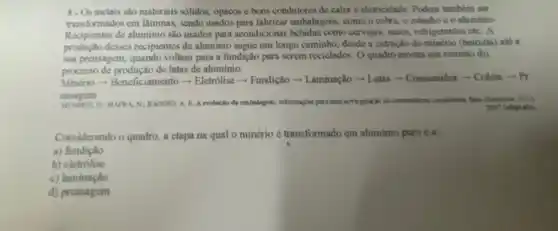 8. Os metais salo materiais solidos, opacos c bons condutores de calor e eletricidade. Podem também scr
transformados em lâminas sendo usados para fabricar embalagens, como o cobre o estanho co aluminio.
Recipientes de aluminio são usados para acondicionar bebidas como cervejas, sucos refrigerantes etc. A
produção desses recipientes de aluminio segue um longo caminho, desde a extração do minério (bauxita) ate a
sua prensagem, quando voltam para a fundição para screm reciclados. O quadro mostra um resumo do
processo de produção de latas de aluminio.
Minério- Beneficiamento - Eletrólise - Fundição - Laminação - Latas - Consumidor - Coleta -Pr
ensagem
D: MARKA N:BAGGIO. A E. A evolocito da embalagens: informasytes para una
Considerando o quadro, a etapa na qual o minério é transformado em aluminio puro é a:
a) fundiçǎo
b)cletrolise
c) laminação
d) prensagem