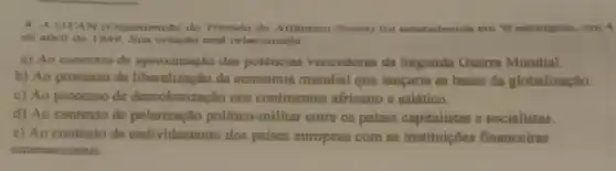 8. A OTAN (Organit ação do Tratado do Allintion Norte) foi entahelecidn em Washington, em 4
de abrit de 1940 Bus criação enta relacionada
a) Ao contexto de aproximação das potências vencedoras da Segunda Quem Mundial.
b) Ao processo de da economia mundial que lancarin as bases da globalizaçllo.
c) Ao processo de descolonização nos continentes africano e asiático.
d) Ao contexto de politico-militar entre os palses capitalistas e socialistas.
e) Ao contexto de endividamento dos paises europeus com as institutiones financeiras
internacionais.