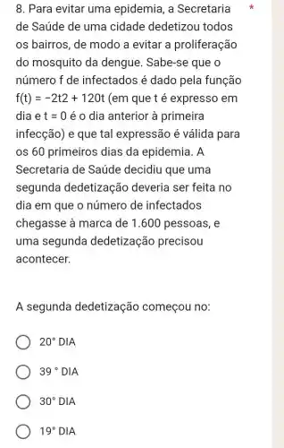 8. Para evitar uma epidemia, a Secretaria
de Saúde de uma cidade dedetizou todos
os bairros, de modo a evitar a proliferação
do mosquito da dengue. Sabe-se que o
número f de infectados é dado pela função
f(t)=-2t2+120t (em que t é expresso em
dia e t=0 é o dia anterior à primeira
infecção) e que tal expressão é válida para
os 60 primeiros dias da epidemia . A
Secretaria de Saúde decidiu que uma
segunda dedetização deveria ser feita no
dia em que o número de infectados
chegasse à marca de 1.600 pessoas , e
uma segunda dedetização precisou
acontecer.
A segunda dedetização começou no:
20^circ DIA
39^circ DIA
19^circ DIA