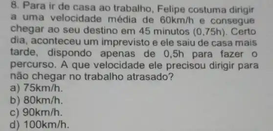 8. Para ir de casa ao trabalho, F elipe costuma dirigir
a uma velocidade média de 60km/h e consegue
chegar ao seu destino em 45 minutos (0,75h) . Certo
dia , aconteceu um imprevisto e ele saiu de casa mais
tarde , dispondo apenas de 0 ,5h para fazer o
percurso. A que velocidade ele precisou dirigir para
não chegar no trabalho atrasado?
a 75km/h
b) 80km/h
90km/h
d) 100km/h