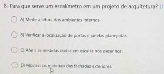 8. Para que serve um escalímetro em um projeto de arquitetura ?(1
A) Medir a altura dos ambientes internos.
B) Verificar a localização de portas e janelas planejadas.
C) Aferir as medidas dadas em escalas nos desenhos.
D) Mostrar os materiais das fachadas exteriores.