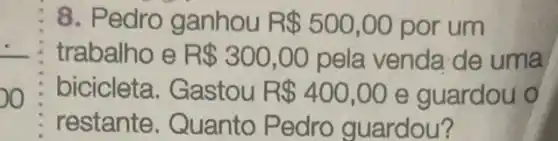 8. Pedro ganhou R 500,00 por um
trabalho e R 300,00 pela venda de uma
bicicleta . Gastou R 400,00 e guardou o
restante . Quanto Pedro guardou?