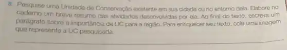 8. Pesquise uma Unidade de Conservação existente em sua cidade ou no entorno dela. Elabore no
caderno um breve resumo das atividades desenvolvidas por ela Ao final do texto , escreva um
parágrafo sobre a importância da UC para a região. Para enriquecer seu texto cole uma imagem
que represente a UC pesquisada.
__