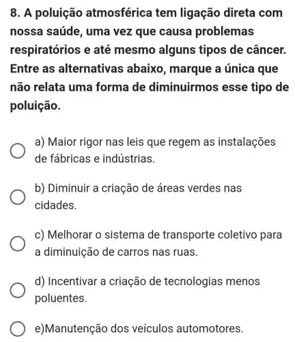 8. A poluição atmosférica tem ligação direta com
nossa saúde , uma vez que causa problemas
respiratór ios e até mesmo alguns tipos de câncer.
Entre as alternativa s abaixo , marque a única que
não relata uma forma de diminuirmo s esse tipo de
poluição.
a) Maior rigor nas leis que regem as instalações
de fábricas e indústrias.
b) Diminuir a criação de áreas verdes nas
cidades.
c) Melhorar o sistema de transporte coletivo para
a diminuição de carros nas ruas.
d) Incentivar a criação de tecnologias menos
poluentes.
e)Manutenção dos veículos automotores.