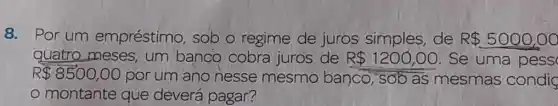 8. Por um empréstimo , sob o regime de juros simples de R 5000,00
quatro meses , um banco cobra juros de R 1200,00 .Se uma pess
R 8500,00
por um ano nesse mesmo banco, sob as mesmas condig
montante que deverá pagar?