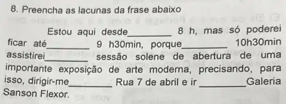 8. Preencha as lacunas da frase abaixo
omao
Estou aqui desde __ 8 h,mas só poderei
ficar até __ 9 h30min, porque __ 10h30min
assistirei __ sessão solene de abertura de uma
importante exposição de arte moderna , precisando, para
isso, dirigir-me __ Rua 7 de abril e in __ Galeria
Sanson Flexor.