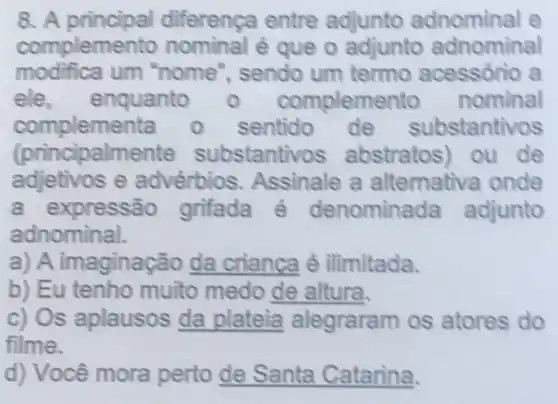 8. A principal diferença entre adjunto adnominal e
complemento é que o adjunto adnominal
modifica um "nome ", sendo um termo acessório a
ele, enquanto 0 complem ento nominal
compleme sentido de substantivos
(princi)palmente substantiv os abstratos) ou de
adjetivos e advérbios Assinale a alternativa onde
a expressão grifada é denominada adjunto
adnominal.
a) A imaginação da crianca é ilimitada.
b) Eu tenho muito medo de alitura.
c) Os aplausos da plateia alegraram os atores do
filme.
d) Você mora perto __