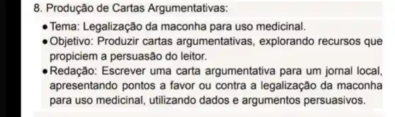 8. Produção de Cartas Argumentativas:
Tema: Legalização da maconha para uso medicinal.
Objetivo cartas argumentativas , explorando recursos que
propiciem a persuasão do leitor.
Redação: Escrever uma carta argumentativa para um jornal local,
apresentando pontos a favor ou contra a legalização da maconha
para uso medicinal utilizando dados e argumentos persuasivos.