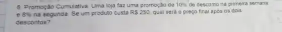 8. Promoção Cumulativa : Uma loja faz uma promoção de 10%  de desconto na primeira semana
8%  na segunda Se um produto custa RS250 qual será 0 preço final após os dois
descontos?