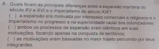 8- Quais foram as principais diferenças entre a expansão marítima do
século XV e XVIeo imperialismo do século XIX?
() a expansão era motivada por interesses comerciais e religiosos e o
imperialisr no no progresso e na superioridade racial dos colonizadores;
() ambos os processos de expansão eram idênticos em suas
motivações , focando apenas na conquista de territórios;
() as motivações eram baseadas no maior trajeto percorrido por seus
integrantes.