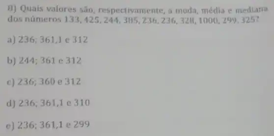 8) Quais valores são respectivamente, a moda média e mediana
dos números 133,425,244,385,236,236,328,1000,299,325
a) 236;361,1e312
b) 244;361e312
c) 236;360e312
d) 236;361,1 e 310
e) 236;361,1 e 299