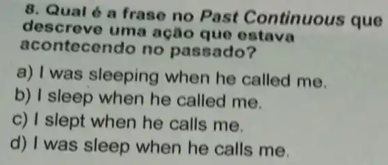 8. Qual 6 a n o Past Continuous que
descr a ag o stave
acontecen do no pas sa do?
a) I was sle e ping when he called me.
b) Is leep when he called m e.
c) I slept when he calls m e.
d) I wa s sleep when he calls me.