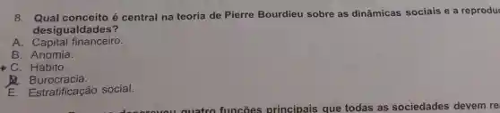 8 . Qual conceito é central na teoria de Pierre Bourdieu sobre as dinâmicas sociais e a reprodu
desiguald ades?
A financeiro.
B . Anomia.
. Hábito.
Burocracia.
E . Estratificação social.