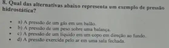 8. Qual das alternativas abaixo representa um exemplo de pressão
hidrostática?
a) A pressão de um gás em um balão.
b) A pressão de um peso sobre uma balanca.
c) A pressão de um líquido em um copo em direção ao fundo.
d) A pressão exercida pelo ar em uma sala fechada.