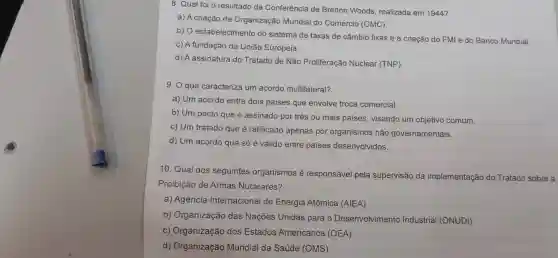 8. Qual foi o resultado da Conferência de Bretton Woods , realizada em 1944?
a) A criação da Organização Mundial do Comércio (OMC).
b) 0 estabelecimento do sistema de taxas de câmbio fixas e a criação do FMI e do Banco Mundial.
C) A fundação da União Europeia.
d)A assinatura do Tratado de Não Proliferação Nuclear (TNP).
9. O que caracteriza um acordo multilateral?
a) Um acordo entre dois países que envolve troca comercial.
b) Um pacto que é assinado por três ou mais países , visando um objetivo comum.
c) Um tratado que é ratificado apenas por organismos não governamentais.
d) Um acordo que só é válido entre paises desenvolvidos.
10. Qual dos seguintes organismos é responsável pela supervisão da implementação do Tratado sobre a
Proibição de Armas Nucleares?
a)Agência Internacional de Energia Atômica (AIEA)
b)Organização das Nações Unidas para o Desenvolvimento Industrial (ONUDI)
C)Organização dos Estados Americanos (OEA)
d)Organização Mundial da Saúde (OMS)