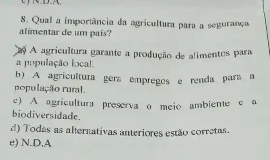 8. Qual a importância da agricultura para a segurança
alimentar de um país?
A agricultura garante a produção de alimentos para
a população local.
b) A agricultura gera empregos e renda para a
população rural.
c) A agricultura preserva o meio ambiente e a
biodiversidade.
d) Todas as alternativas anteriores estão corretas.
e) N.D.A