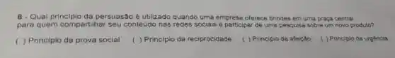 8 - Qual principio da persuasão é utilizado quando uma empresa oferece brindes em uma praça central
para quem compartilhar seu conteúdo nas redes sociais e participar de uma pesquisa sobre um novo produto?
() Principio da prova social
() Principio da reciprocidade
( ) Principio da afeição
( ) Principio da urgência