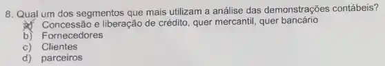 8. Qual um dos segmentos que mais utilizam a análise das demonstrações contábeis?
& Concessão e liberação de crédito, quer mercantil, quer bancário
b)Fornecedores
c) Clientes
d) parceiros