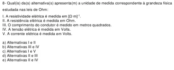 8- Qual(is) da(s ) alternativa (S) apresenta (m) a unidade de medida correspondente à grandeza física
estudada nas leis de Ohm:
I. A resistividade elétrica é medida em [Omega cdot m]^-1
II . A resistência elétrica é medida em Ohm.
III. O comprimento do condutor é medido em metros quadrados.
IV . A tensão elétrica é medida em Volts.
V . A corrente elétrica é medida em Volts.
a) Alternativas 1 e II
b) Alternativas Ill e IV
c) Alternativas 1 e V
d) Alternativas II e Ill
e) Alternativas II e IV