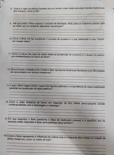 8. Qualéo valor do esforço humano em um mundo onde robôs executam tarefas tradicionais
dos homens, como a luta?
__
9. Até ponto o filme explora o conceito de liberdade tanto para os humanos quanto para
os robôs, em um ambiente altamente mecanizado?
__
10. Como o filme nos faz questionar o conceito de sucesso e o que realmente é uma "vitória'
em nossas vidas?
__
11	lutas de robôs reflete as tendências de consumo eo desejo do público
por entretenimento no futuro do filme?
__
12	Charlie e Max representa dinâmicas familiares e as dificuldades
de reconciliação em tempos modernos?
__
13	sugere sobre o papel das figuras paternas e a importância da responsabilidade
parental na construçãc de laços afetivos?
__
14
em Gigantes de Aço reflete preocupações sociais
contemporâneas com a tecnologia e o emprego?
__
15
de realização pessoal eo sacrificio que as
pessoas estão dispostas a fazer para alcançar seus sonhos?
__
16
da cultura pop e o impacto das midias.na criação de
idolos modernos, como os robôs de luta?
__