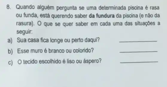 8. Quando alguém pergunta se uma determinada piscina é rasa
ou funda, está querendo saber da fundura da piscina (e não da
rasura). O que se quer saber em cada uma das situações a
seguir:
a) Sua casa fica longe ou perto daqui?
__
b) Esse muro é branco ou colorido?
__
c) O tecido escolhido é liso ou áspero?
__