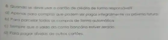 8. Quando se deve usar cartoo de crédito de forma responsável?
a) Apenas para c compros que podem m ser pagas integralmente na próxima fatura.
b) Para parcelar todos as compras de forma automática.
c) Sempre que o saldo da conto bancária estiver zerado.
d) Para pagar dividas de outros cartoes.