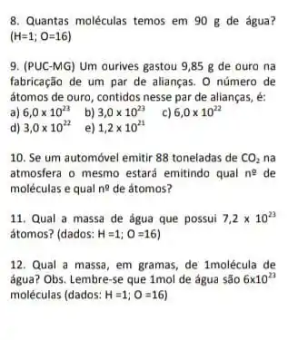 8. Quantas moléculas temos em 90 g de água?
(H=1;O=16)
9. (PUC-MG) Um ourives gastou 9,85 g de ouro na
fabricação de um par de alianças. O número de
átomos de ouro, contidos nesse par de alianças
a) 6,0times 10^23
b) 3,0times 10^23
c) 6,0times 10^22
d) 3,0times 10^22
e) 1,2times 10^21
10. Se um automóvel emitir 88 toneladas de CO_(2) na
atmosfera o mesmo estard emitindo qual n^0 de
moléculas e qual n^2 de átomos?
11. Qual a massa de água que possui 7,2times 10^23
átomos? (dados: H=1;O=16
12. Qual a massa em gramas, de 1molécula de
água? Obs. Lembre-se que 1mol de água são 6times 10^23
moléculas (dados: H=1;O=16)