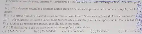 8- Quanto ao uso da crase, informe V (verdadeiro) e F (falso). Apos isso.assinale a sequência Verifique as respostas
em:
I-( ) Em algumas situações é utilizado acento grave no A inicial dos pronomes demonstrativos:aquela, aquele,
aquilo.
II-()0 termo "Vendo à vista" deve ser acentuado nessa frase: "Passamos a tarde vendo à vista do mirante."
III-( ) Na indicação de horas quando acompanhadas de preposição (para , desde, após, perante com) não usa crase.
IV-( ) Antes de pronomes pessoais . com ela, não se usa crase.
V-( ) E facultativo o uso de crase antes de nomes próprios femininos.
a) ) V-V-V-V-V
b)( ) F-F-F-F-V
c)( ) F-V-F-V-V
() F-F-F-F-F
e) ( ) F-F