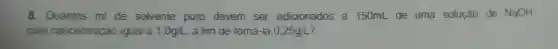 8. Quantos ml de solvente puro devem ser adicionados a 150mL de uma solução de NaOH.
com concentração igual a 1,0g/L , a fim de torna-la 0,25g/L