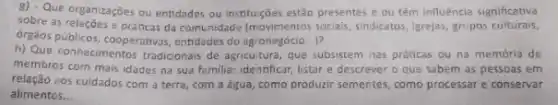 8) - Que organizaçōes ou entidades ou instituções estão presentes e ou têm influência significativa
sobre as relações e práticas da comunidade (movimentos socials sindicatos, Igrejas, grupos culturais.
orgéos publicos, cooperativas, entidade do agronegócio...)?
h) Que conhecimentos tradicionals de agricultura, que subsistem nas práticas ou na memória de
membros com mais idades na sua familia: identificar listar e descrever o que sabem as pessoas em
relação zos cuidados com a terra, com a água, como produzir sementes como processar e conservar
alimentos __