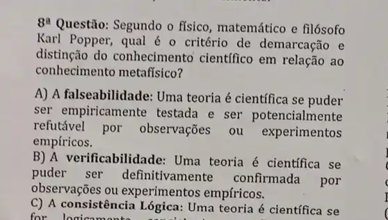 8 Questão : Segundo o físico , matemático e filósofo
Karl Popper , qual é 0 critério de demarcação e
distinção do conhecime nto' científico em relação ao
conhecimento metafísico?
A) A falseabilid ade: Uma teoria é científica se puder
ser empiricame nte testada e ser potencialmente
refutável por observações ou experimentos
empíricos.
B) A verificabilic lade: Uma teoria é científica se
puder ser definitivame nte confirmada por
observações ou experimentos empíricos.
C) A consistência Lógica: Uma teoria é científica se
for loaic