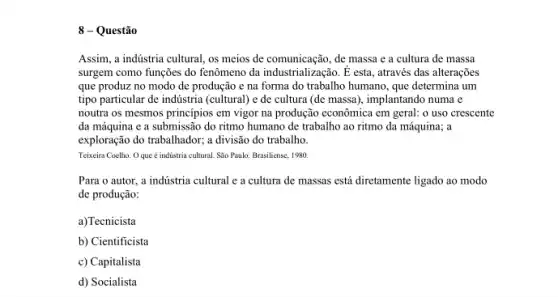 8 - Questão
Assim, a indústria cultural os meios de comunicação, de massa e a cultura de massa
surgem como funções do fenômeno da industrialização. É esta, através das alterações
que produz no modo de produção e na forma do trabalho humano que determina um
tipo particular de indústria (cultural) e de cultura (de massa), implantando numa e
noutra os mesmos princípios em vigor na produção econômica em geral: o uso crescente
da máquina e a submissão do ritmo humano de trabalho ao ritmo da máquina; a
exploração do trabalhador; a divisão do trabalho.
Teixeira Coelho. Oque é indústria cultural. São Paulo: Brasiliense, 1980.
Para o autor, a indústria cultural e a cultura de massas está diretamente ligado ao modo
de produção:
a)Tecnicista
b) Cientificista
c) Capitalista
d) Socialista