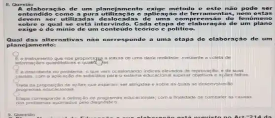 8. Questão
laboração de um planejamento exige método e este não pode ser
entendido como a pura utilização e aplicação de fer rame ntas, ne mest as
devem ser utili adas des locadas de uma com preensa - do fenôme no
sobre o qual se está intervindo Cada etapa de elaboração de um plano
exige o do minio de um conteúdo te orico e politico.
Qual das alternativ:as não corresponde a uma etapa de elab oração de um
planejamento:
instrumento que nos proporcigng a leitura de uma dada realidade mediante a coleta de
informa;bes quantitatives e qualif jos
E a descoberta do problem o que vem ocasionando indices elevados de reprovação; e de suas
causas,com 6 aplicação de subsidios pars o sistema educacional superar objetivos e acôes falhas
Trate da proposição de açōes que esperam ser atingidas e sobre as quais se desenvolverão
programas educacionais
Elapa corresponde a definição de programas educacionais com a finalidade de combater as causas
dos problemas apontados pelo diagnostico
9. Questão