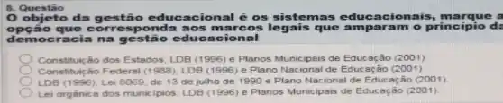 8 Questão
objeto da gestão educacional é os sistemas acionais, marque a
opção que ponda aos marco que amparam o princípio d:
democracia na o educacional
Constituição dos Estados LDB (1996) e Planos Municipais de Educação (2001)
Constituição Federal (1988), LDB (1996)e Plano Nacional de Educação (2001)
LDB (1996); Lei 8069, de 13 de julho de 1990 e Plano Nacional de Educ ação (2001)
Lei orgânica dos municipios; LDB (1996) e Planos Municipais de Educação (2001)