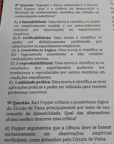 8: Questão:Segundo o físico matemático e filósofo
Karl Popper qual é 0 critério de demarcação e
distinção do conhecimento científico em relação ao
conhecimento metafísico?
A) A falseabilida de: Uma teoria é científica se puder
ser empiricamente testada e ser potencialmente
refutável por observações . ou experimentos
empíricos.
B) A verificabilidade : Uma teoria é científica se
puder ser definitivamente confirmada por
observações : ou experimentos empíricos.
C) A consistenci a Lógica: Uma teoria é científica se
for logicamente consistente e não contiver
contradiçõe s internas.
D) A reprodutibilidade : Uma teoria é científica se os
resultados dos experimentos puderem . ser
irrefutáveis e reproduzidos por outros cientistas em
condições semelhantes.
E) A utilidade prática: Uma teoria é científica se tiver
aplicações práticas e puder ser utilizada para resolver
problemas concretos.
92 Questão:Karl Popper criticou o positivismo lógico
do Círculo de Viena principalmen te por meio de seu
conceito de falseabilidade Qual das alternativas
abaixo melhor descreve essa crítica?
A) Popper argumentou que a ciência deve se basear
exclusivame em observações empiricas
verificáveis como defendido pelo Círculo de Viena.